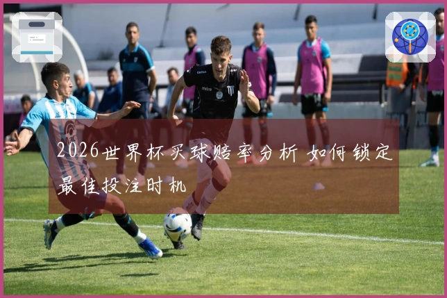 2026世界杯买球赔率分析 如何锁定最佳投注时机
