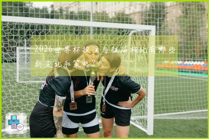 2026世界杯投注与往届相比有哪些新变化和策略？